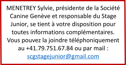 MENETREY Sylvie, présidente de la Société Canine Genève et responsable du Stage Junior, se tient à votre disposition pour toutes informations complémentaires. Vous pouvez la joindre téléphoniquement au +41.79.751.67.84 ou par mail : scgstagejunior@gmail.com
