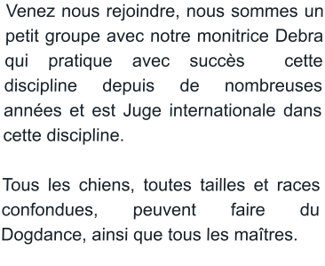 Venez nous rejoindre, nous sommes un petit groupe avec notre monitrice Debra qui pratique avec succès  cette discipline depuis de nombreuses années et est Juge internationale dans cette discipline.  Tous les chiens, toutes tailles et races confondues, peuvent faire du Dogdance, ainsi que tous les maîtres.